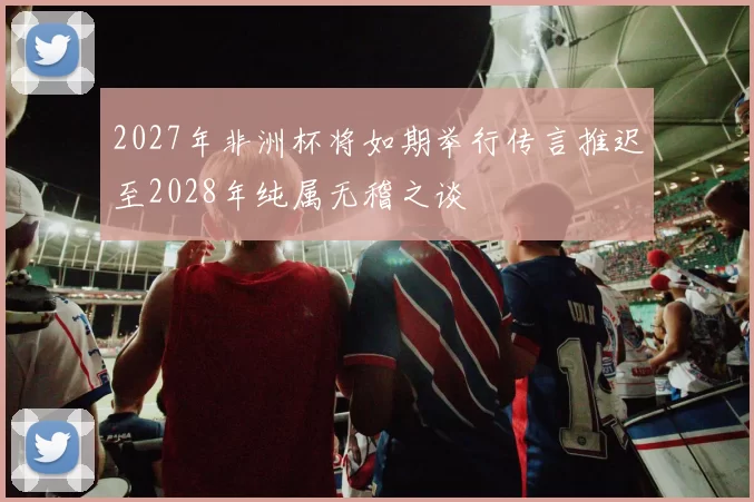2027年非洲杯将如期举行传言推迟至2028年纯属无稽之谈