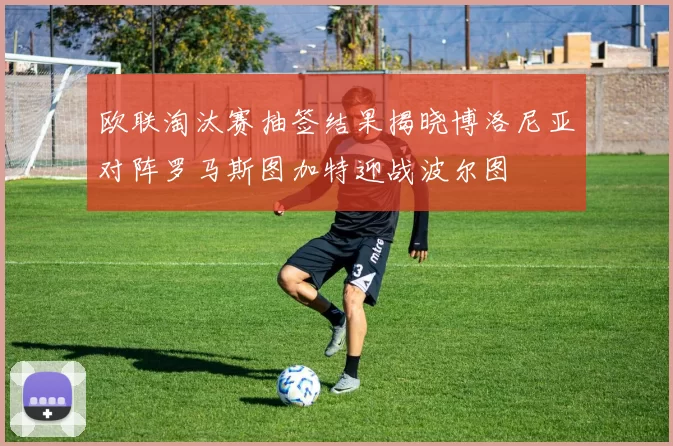 欧联淘汰赛抽签结果揭晓博洛尼亚对阵罗马斯图加特迎战波尔图