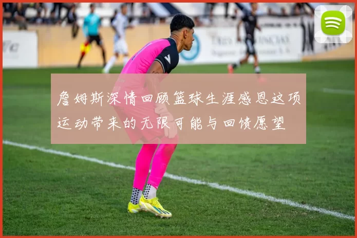 詹姆斯深情回顾篮球生涯感恩这项运动带来的无限可能与回馈愿望