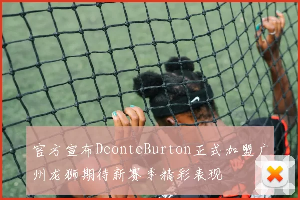 官方宣布DeonteBurton正式加盟广州龙狮期待新赛季精彩表现