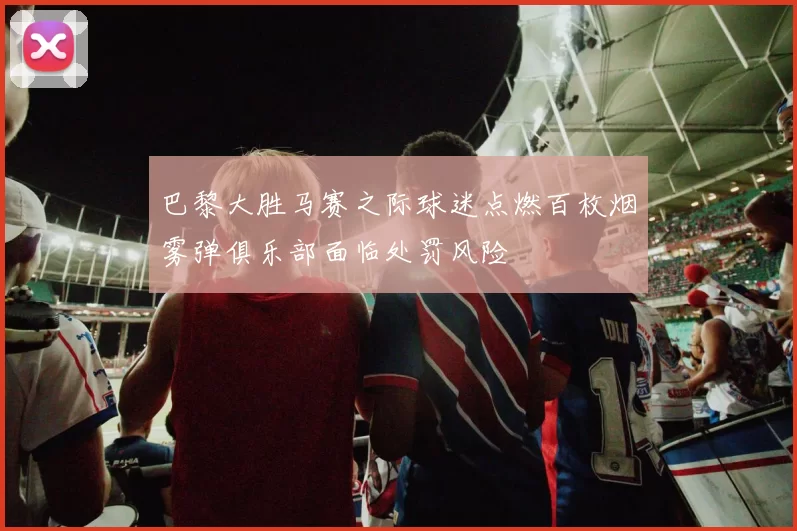 巴黎大胜马赛之际球迷点燃百枚烟雾弹俱乐部面临处罚风险