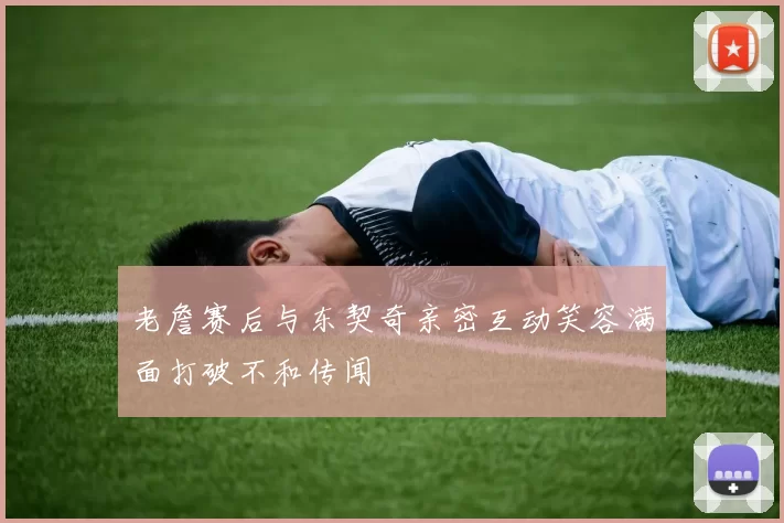 老詹赛后与东契奇亲密互动笑容满面打破不和传闻