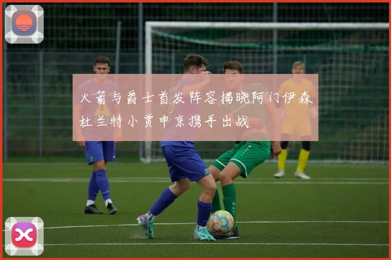 火箭与爵士首发阵容揭晓阿门伊森杜兰特小贾申京携手出战