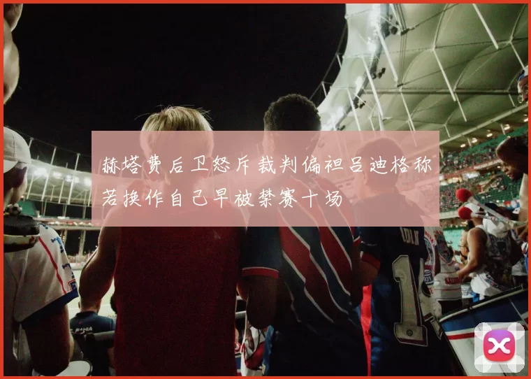 赫塔费后卫怒斥裁判偏袒吕迪格称若换作自己早被禁赛十场