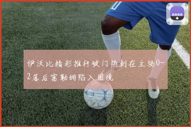 伊沃比精彩推杆破门热刺在主场0-2落后富勒姆陷入困境
