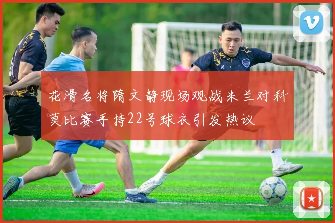 花滑名将隋文静现场观战米兰对科莫比赛手持22号球衣引发热议