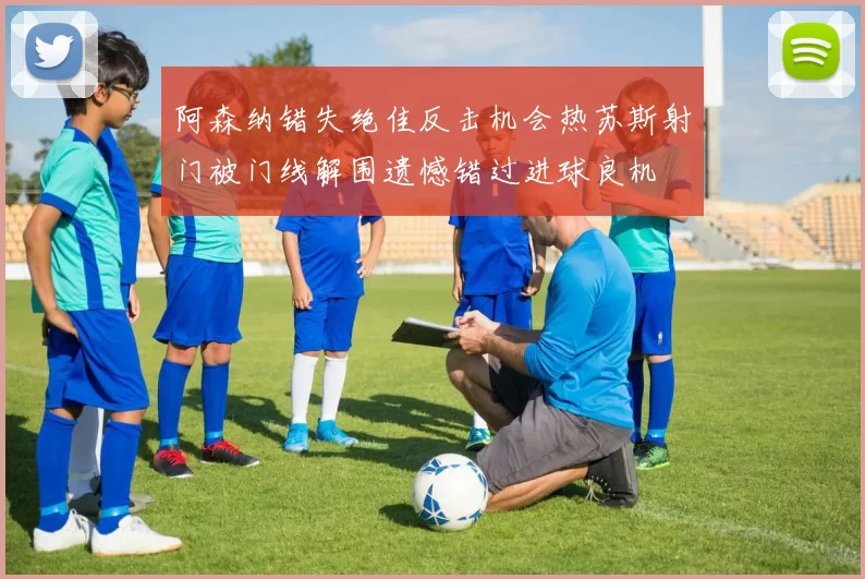 阿森纳错失绝佳反击机会热苏斯射门被门线解围遗憾错过进球良机