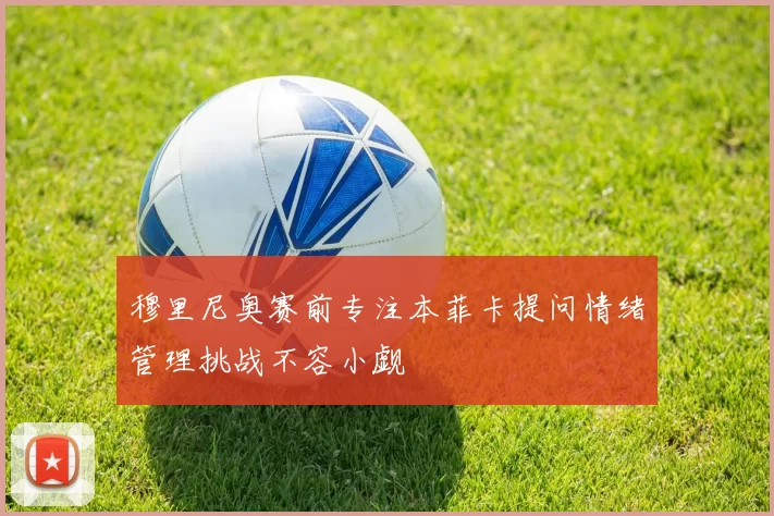 穆里尼奥赛前专注本菲卡提问情绪管理挑战不容小觑