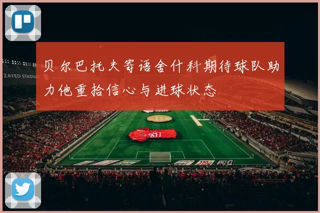贝尔巴托夫寄语舍什科期待球队助力他重拾信心与进球状态