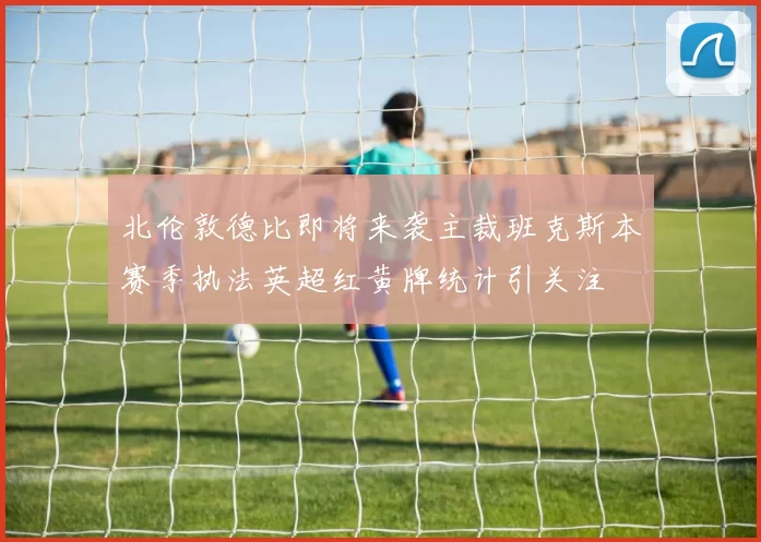 北伦敦德比即将来袭主裁班克斯本赛季执法英超红黄牌统计引关注