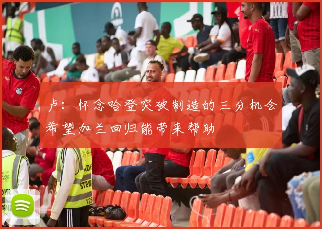 卢：怀念哈登突破制造的三分机会希望加兰回归能带来帮助