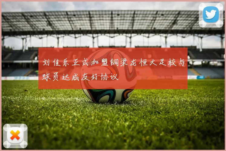 刘佳乐正式加盟铜梁龙恒大足校与球员达成友好协议