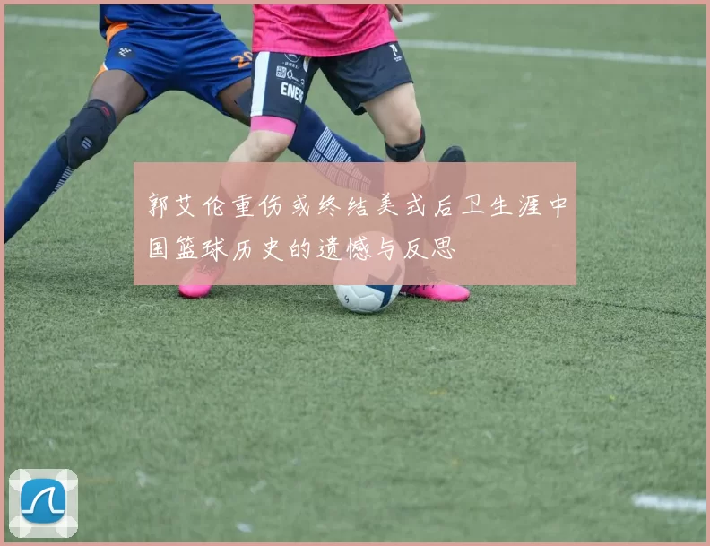 郭艾伦重伤或终结美式后卫生涯中国篮球历史的遗憾与反思