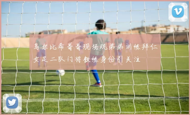 乌尔比希哥哥现场观弟弟训练拜仁女足二队门将教练身份引关注