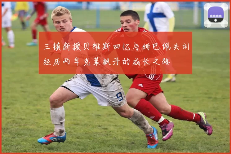 三镇新援贝维斯回忆与姆巴佩共训经历两年克莱枫丹的成长之路