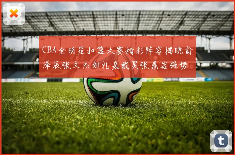 CBA全明星扣篮大赛精彩阵容揭晓俞泽辰张文杰刘礼嘉戴昊张鼎岩强势参赛