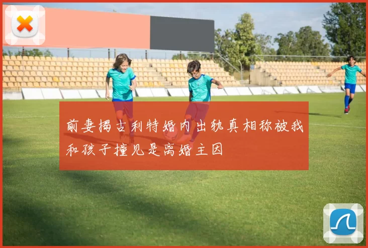 前妻揭古利特婚内出轨真相称被我和孩子撞见是离婚主因