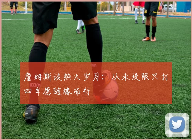詹姆斯谈热火岁月：从未设限只打四年愿随缘而行