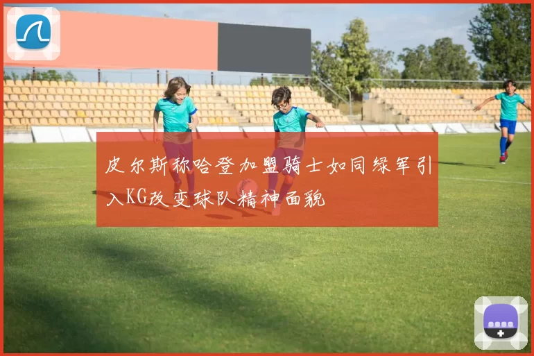 皮尔斯称哈登加盟骑士如同绿军引入KG改变球队精神面貌