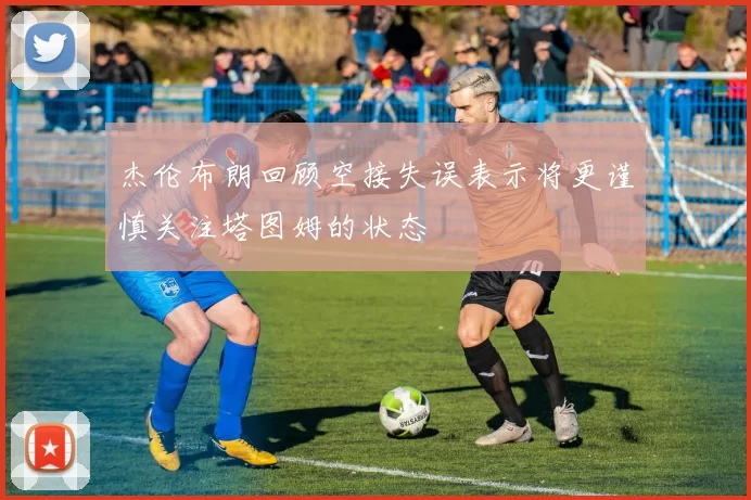杰伦布朗回顾空接失误表示将更谨慎关注塔图姆的状态